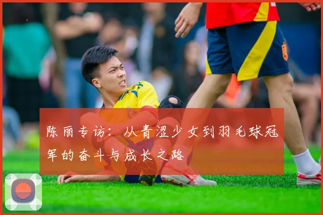 陈丽专访：从青涩少女到羽毛球冠军的奋斗与成长之路