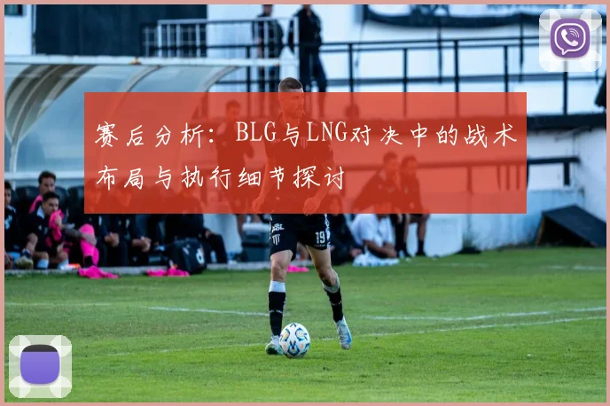 赛后分析：BLG与LNG对决中的战术布局与执行细节探讨