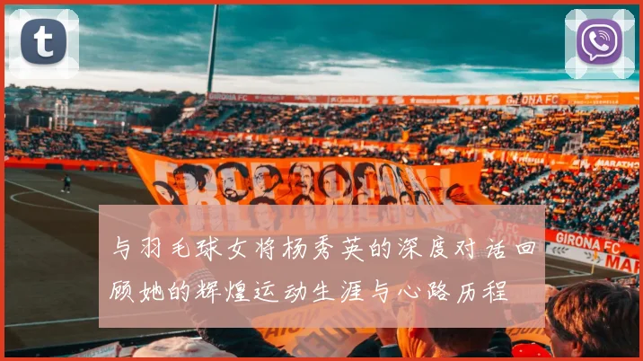 与羽毛球女将杨秀英的深度对话回顾她的辉煌运动生涯与心路历程