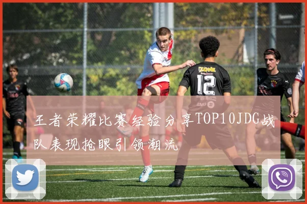 王者荣耀比赛经验分享TOP10JDG战队表现抢眼引领潮流