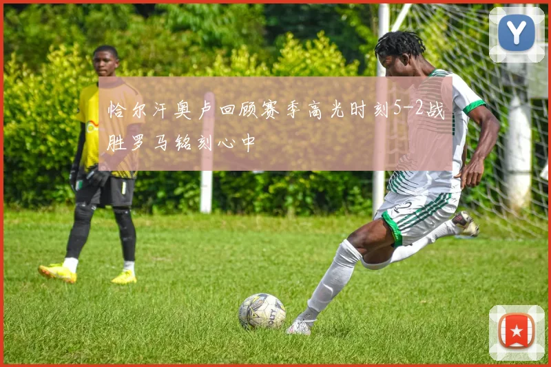 恰尔汗奥卢回顾赛季高光时刻5-2战胜罗马铭刻心中