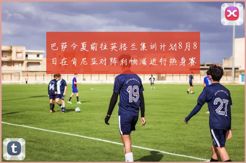 巴萨今夏前往英格兰集训计划8月8日在肯尼亚对阵利物浦进行热身赛